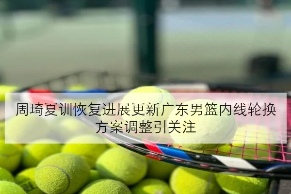 周琦夏训恢复进展更新广东男篮内线轮换方案调整引关注