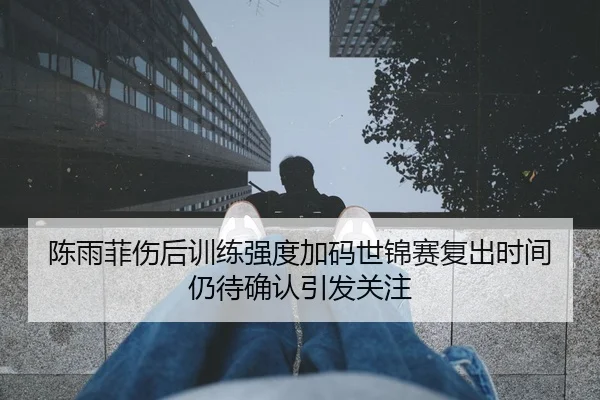 陈雨菲伤后训练强度加码世锦赛复出时间仍待确认引发关注